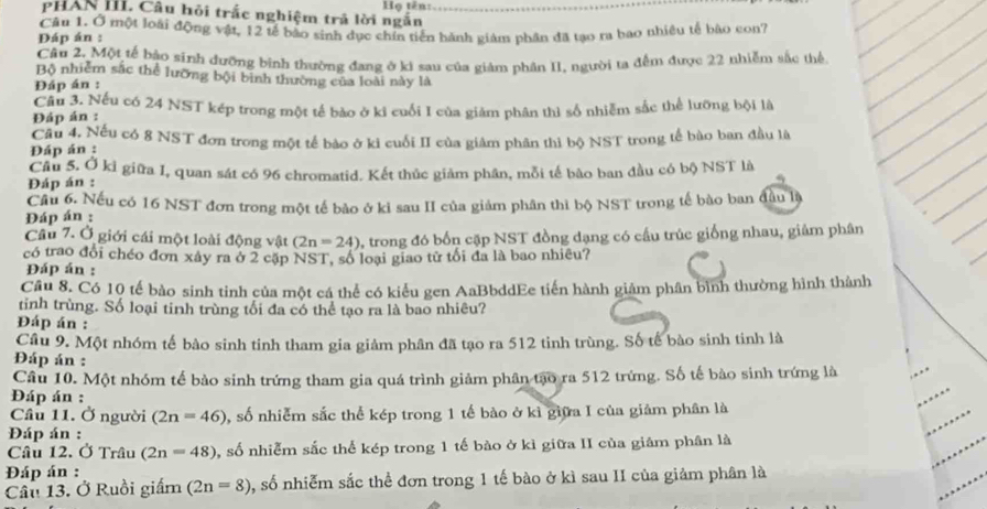 I' PHAN IIi. Câu hỏi trắc nghiệm trả lời ngắn  Họ tên:
Đáp án : Câu 1. Ở một loài động vật, 12 tế bào sinh dục chín tiến hành giám phân đã tạo ra bao nhiều tế bào con7
Cầu 2. Một tế bậo sinh đưỡng bình thường đang ở ki sau của giám phân II, người ta đếm được 22 nhiễm sắc thể
Bộ nhiễm sắc thể lưỡng bội bình thường của loài này là
Đáp án :
Câu 3. Nếu có 24 NST kép trong một tế bào ở kỉ cuối I của giảm phân thì số nhiễm sắc thể lưỡng bội là
Đáp án :
Đáp án : Câu 4, Nếu có 8 NST đơn trong một tế bào ở ki cuối II của giám phân thi bộ NST trong tế bào ban đầu là
Câu 5, Ở kỉ giữa I, quan sát có 96 chromatid. Kết thúc giảm phân, mỗi tế bão ban đầu có bộ NST là
Đáp án :
Cầu 6 Nếu có 16 NST đơn trong một tế bảo ở kỉ sau II của giảm phân thì bộ NST trong tế bào ban đầu là
Đáp án :
Câu 7. Ở giới cái một loài động vật (2n=24) , trong đó bốn cặp NST đồng dạng có cầu trúc giống nhau, giâm phân
có trao đổi chéo đơn xây ra ở 2 cập NST, số loại giao tử tối đa là bao nhiêu?
Đáp án :
Cầu 8. Có 10 tế bào sinh tinh của một cá thể có kiểu gen AaBbddEe tiến hành giảm phân bình thường hình thành
tinh trùng. Số loại tinh trùng tối đa có thể tạo ra là bao nhiêu?
Đáp án :
Cầu 9. Một nhóm tế bào sinh tinh tham gia giảm phân đã tạo ra 512 tinh trùng. Số tế bào sinh tinh là
Đáp án :
Câu 10. Một nhóm tế bảo sinh trứng tham gia quá trình giảm phân tạo ra 512 trứng. Số tế bào sinh trứng là
Đáp án :
Cầu 11. Ở người (2n=46) 1, số nhiễm sắc thể kép trong 1 tế bào ở kì giữa I của giảm phân là
Đáp án :
Câu 12. Ở Trâu (2n=48) , số nhiễm sắc thể kép trong 1 tế bào ở kì giữa II của giảm phân là
Đáp án :
Câu 13. Ở Ruồi giấm (2n=8) , số nhiễm sắc thể đơn trong 1 tế bào ở kì sau II của giảm phân là