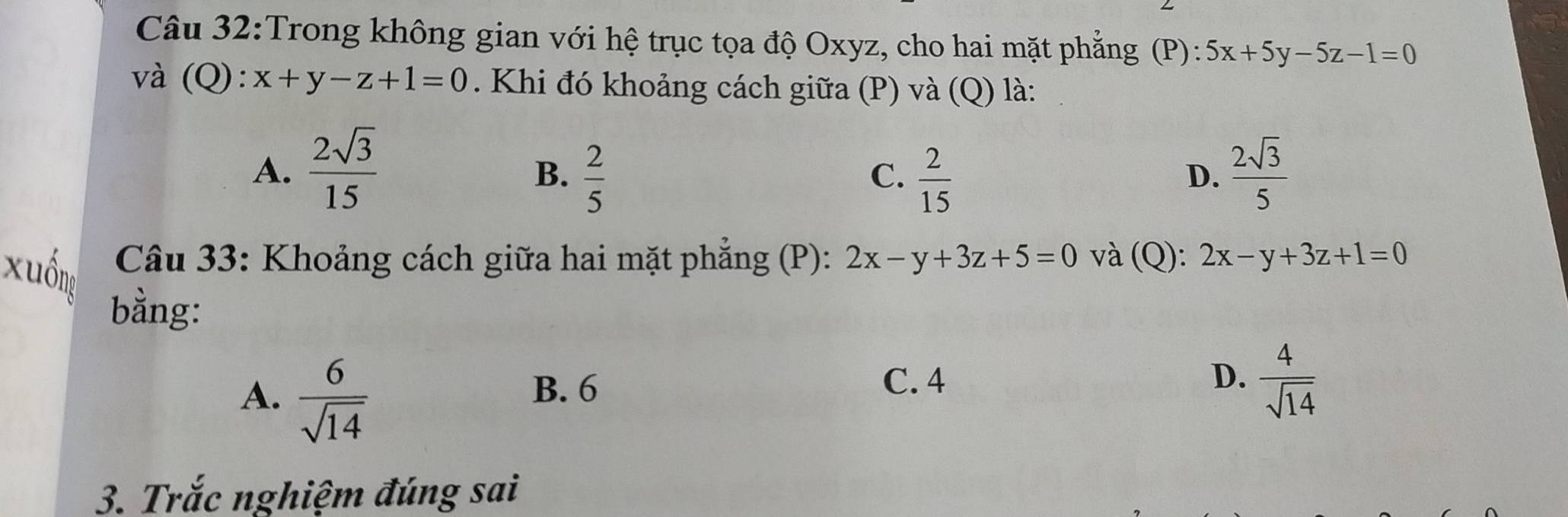 Trong không gian với hệ trục tọa độ Oxyz, cho hai mặt phẳng (P): 5x+5y-5z-1=0
và (Q): x+y-z+1=0. Khi đó khoảng cách giữa (P) và (Q) là:
A.  2sqrt(3)/15   2sqrt(3)/5 
B.  2/5   2/15 
C.
D.
Câu 33: Khoảng cách giữa hai mặt phẳng (P): 2x-y+3z+5=0 và (Q): 2x-y+3z+1=0
xuống
bằng:
A.  6/sqrt(14) 
B. 6
C. 4 D.  4/sqrt(14) 
3. Trắc nghiệm đúng sai