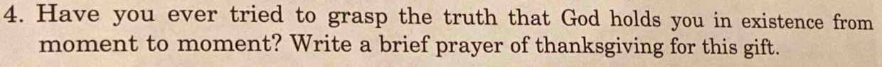 Have you ever tried to grasp the truth that God holds you in existence from 
moment to moment? Write a brief prayer of thanksgiving for this gift.