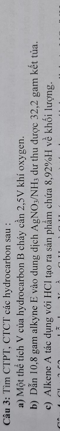 Tìm CTPT, CTCT các hydrocarbon sau : 
a) Một thể tích V của hydrocarbon B cháy cần 2,5V khí oxygen. 
b) Dẫn 10,8 gam alkyne E vào dung dịch AgNO_3/NH_3 dư thu được 32,2 gam kết tủa. 
c) Alkene A tác dụng với HCl tạo ra sản phẩm chứa 8,92% H về khối lượng.