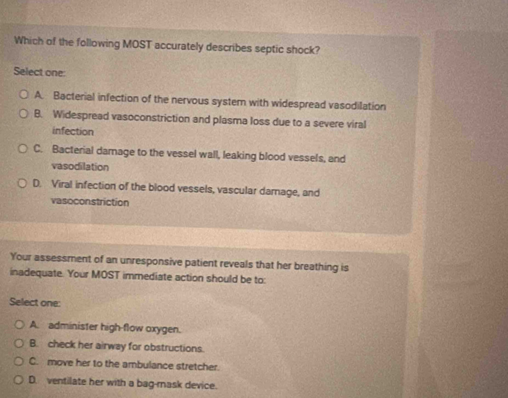 Which of the following MOST accurately describes septic shock?
Select one:
A. Bacterial infection of the nervous system with widespread vasodilation
B. Widespread vasoconstriction and plasma loss due to a severe viral
infection
C. Bacterial damage to the vessel wall, leaking blood vessels, and
vasodilation
D. Viral infection of the blood vessels, vascular damage, and
vasoconstriction
Your assessment of an unresponsive patient reveals that her breathing is
inadequate. Your MOST immediate action should be to:
Select one:
A. administer high-flow oxygen.
B. check her airway for obstructions.
C. move her to the ambulance stretcher.
D. ventilate her with a bag-rask device.