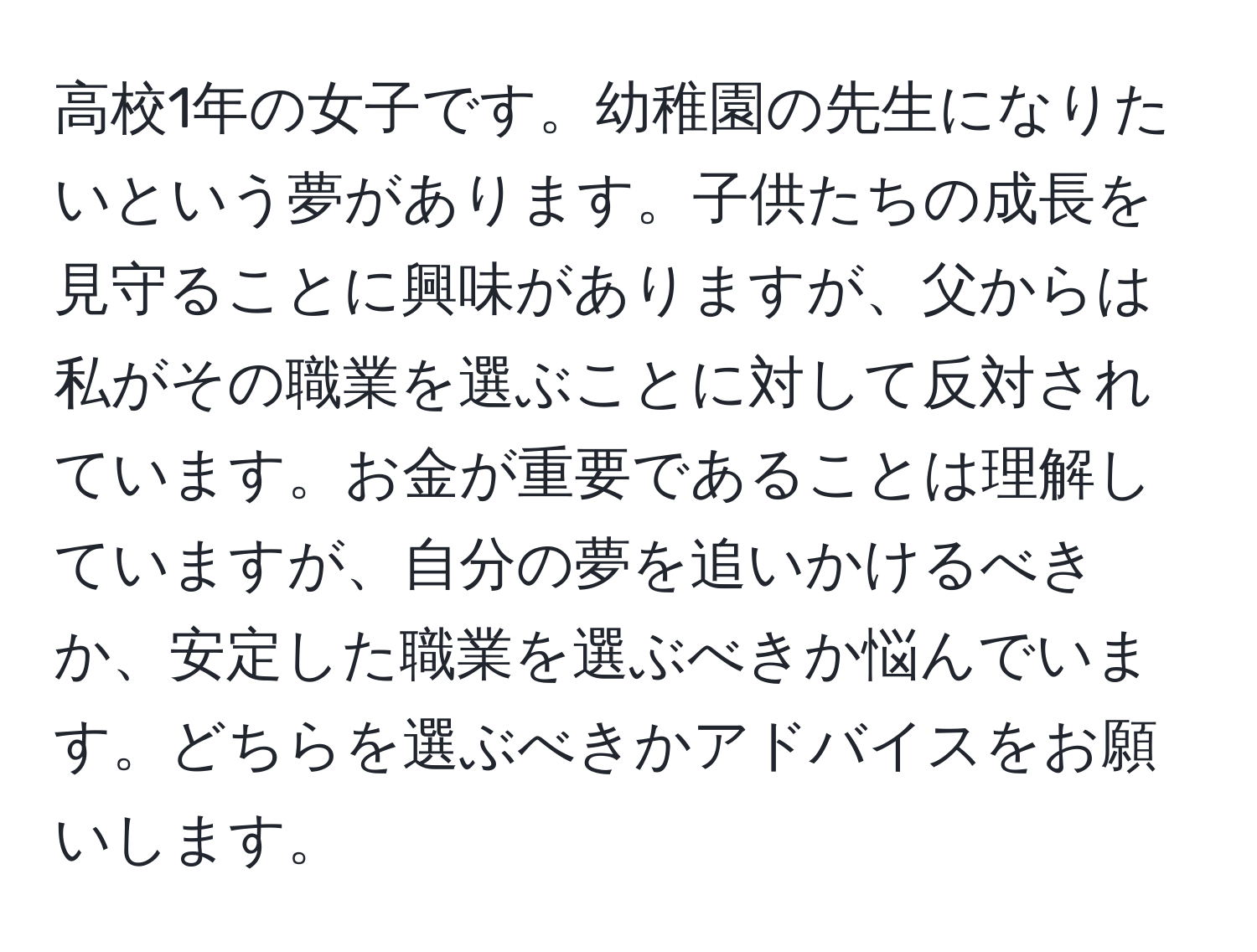 高校1年の女子です。幼稚園の先生になりたいという夢があります。子供たちの成長を見守ることに興味がありますが、父からは私がその職業を選ぶことに対して反対されています。お金が重要であることは理解していますが、自分の夢を追いかけるべきか、安定した職業を選ぶべきか悩んでいます。どちらを選ぶべきかアドバイスをお願いします。