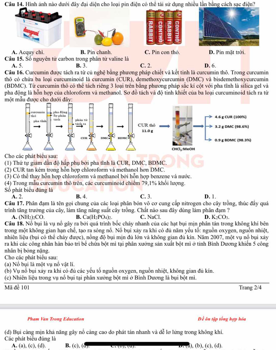 Hình ảnh nào dưới đây đại diện cho loại pin điện có thể tái sử dụng nhiều lần bằng cách sạc điện?
C 2 C
A. Acquy chì. B. Pin chanh. C. Pin con thỏ. D. Pin mặt trời.
Câu 15. Số nguyên tử carbon trong phân tử valine là
A. 5. B. 3. C. 2. D. 6.
Câu 16. Curcumin được tách ra từ củ nghệ bằng phương pháp chiết và kết tinh là curcumin thô. Trong curcumin
thô có chứa ba loại curcuminoid là curcumin (CUR), demethoxycurcumin (DMC) và bisdemethoxycurcumin
(BDMC). Từ curcumin thô có thể tách riêng 3 loại trên bằng phương pháp sắc kí cột với pha tĩnh là silica gel và
pha động là hỗn hợp của chloroform và methanol. Sơ đồ tách và độ tinh khiết của ba loại curcuminoid tách ra từ
một mẫu được cho dưới đây:
Cho các phát biểu sau:
(1) Thứ tự giảm dần độ hấp phụ bởi pha tĩnh là CUR, DMC, BDMC.
(2) CUR tan kém trong hỗn hợp chloroform và methanol hơn DMC.
(3) Có thể thay hỗn hợp chloroform và methanol bởi hỗn hợp benzene và nước.
(4) Trong mẫu curcumin thô trên, các curcuminoid chiếm 79,1% khối lượng.
Số phát biểu đúng là
A. 2. B. 4. C. 3. D. 1.
Câu 17. Phân đạm là tên gọi chung của các loại phân bón vô cơ cung cấp nitrogen cho cây trồng, thúc đầy quá
trình tăng trưởng của cây, làm tăng năng suất cây trồng. Chất nào sau đây dùng làm phân đạm ?
A. (NH_2)_2CO. B. Ca(H_2PO_4)_2. C. NaCl. D. K_2CO_3.
Câu 18. Nổ bụi là vụ nổ gây ra bởi quá trình bốc cháy nhanh của các hạt bụi mịn phân tán trong không khí bên
trong một không gian hạn chế, tạo ra sóng nổ. Nồ bụi xảy ra khi có đủ năm yếu tố: nguồn oxygen, nguồn nhiệt,
nhiên liệu (bụi có thể cháy được), nồng độ bụi mịn đủ lớn và không gian đủ kín. Năm 2007, một vụ nổ bụi xảy
ra khi các công nhân hàn bảo trì bể chứa bột mì tại phân xưởng sản xuất bột mì ở tỉnh Bình Dương khiển 5 công
nhân bị bỏng nặng.
Cho các phát biểu sau:
(a) Nổ bụi là một vụ nồ vật lí.
(b) Vụ nổ bụi xảy ra khi có đủ các yếu tố nguồn oxygen, nguồn nhiệt, không gian đủ kín.
(c) Nhiên liệu trong vụ nổ bụi tại phân xưởng bột mì ở Bình Dương là bụi bột mì.
Mã đề 101 Trang 2/4
Pham Van Trong Education Đề ôn tập tổng hợp hóa
(d) Bụi càng mịn khả năng gây nổ càng cao do phát tán nhanh và dễ lơ lửng trong không khí.
Các phát biểu đúng là
A. (a), (c), (d). B. (c), (d). a), (b), (c), (d).