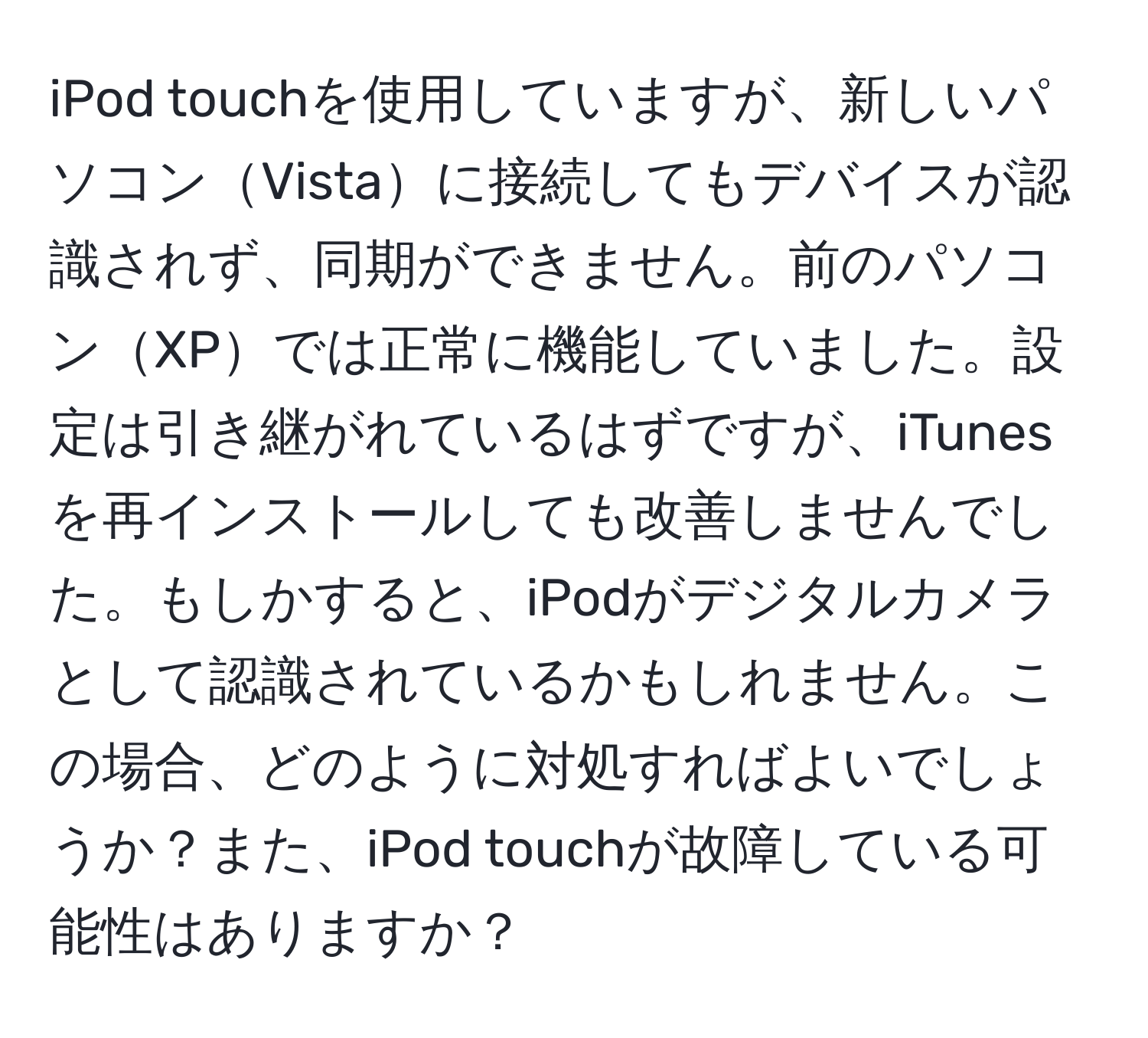 iPod touchを使用していますが、新しいパソコンVistaに接続してもデバイスが認識されず、同期ができません。前のパソコンXPでは正常に機能していました。設定は引き継がれているはずですが、iTunesを再インストールしても改善しませんでした。もしかすると、iPodがデジタルカメラとして認識されているかもしれません。この場合、どのように対処すればよいでしょうか？また、iPod touchが故障している可能性はありますか？