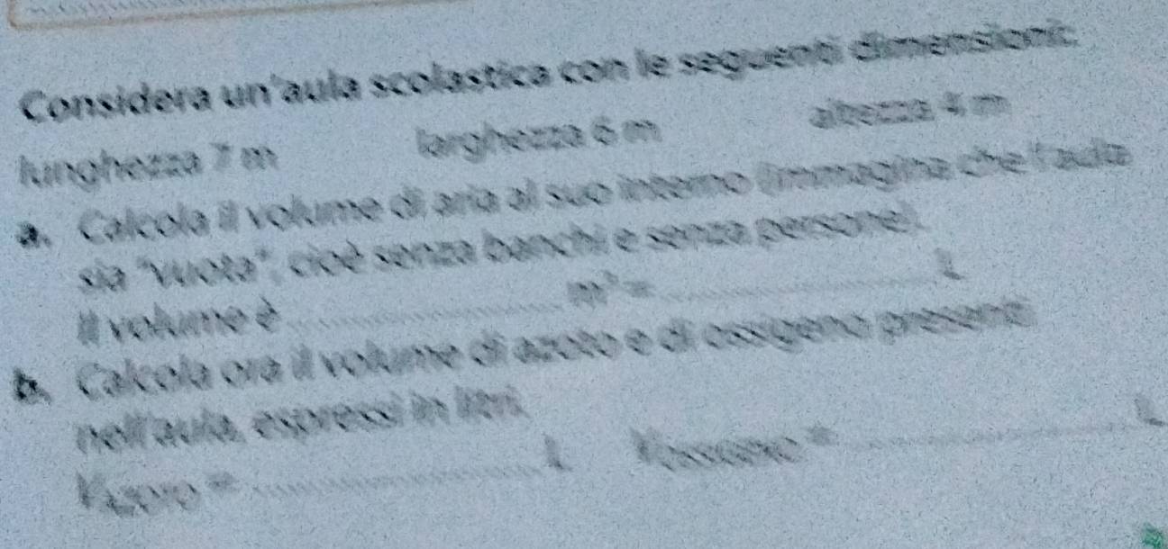 Considera un'aula scolastica con le seguenti dimenstionic, 
lunghezza 7 m larghezza 6 m albezza 4 m
a. Calcola il volume di aría al suo interno (immagina che l ada 
_ 
sia ''vuota'', cioè senza banchi e senza persone
x^6=
Il volume è 
b. Calcola ora il volume di azoto e di ossígeno presena 
_ 
_ 
nell aula, espressi in litri. 
p 
Vazoro