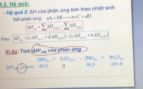 Hệ quả: 
- Hệ quả 2: △ H của phản ứng tính theo nhiệt sinh 
Xét phản ứng: aA+bBto cC+dD
△ H_pu=sumlimits △ H_u(sp)-sumlimits △ H_n(tg)
Hay: △ H_po=[c△ H_m(C)+d.△ H_m(D)]-[a.△ H_m(A)+b.△ H_m(B)]
Ví dụ: Tính △ H^o_298 của phán ứng
2NH_3(r)+5/2O_2(k) 2NO_(k)+3H_2O_(k)
△ H^0_29(g.u(k)(mol) -45,9 。 90, 3 -241,8