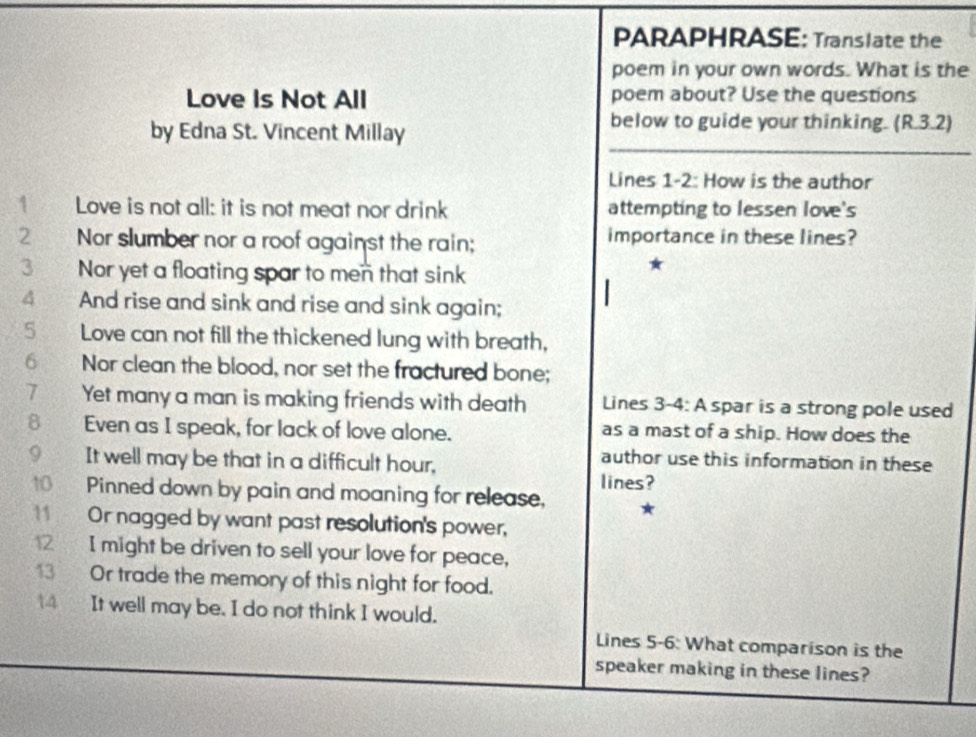 PARAPHRASE: Translate the 
poem in your own words. What is the 
Love Is Not All poem about? Use the questions 
by Edna St. Vincent Millay 
below to guide your thinking. (R.3.2) 
Lines 1-2: How is the author 
1 Love is not all: it is not meat nor drink attempting to lessen love's 
2 Nor slumber nor a roof against the rain; importance in these lines? 
3 Nor yet a floating spar to men that sink 
★ 
4 And rise and sink and rise and sink again; 
5 Love can not fill the thickened lung with breath, 
6 Nor clean the blood, nor set the fractured bone; 
7 Yet many a man is making friends with death Lines 3-4: A spar is a strong pole used 
8 Even as I speak, for lack of love alone. as a mast of a ship. How does the 
9 It well may be that in a difficult hour, 
author use this information in these 
lines? 
10 Pinned down by pain and moaning for release, 
11 Or nagged by want past resolution's power, 
12 I might be driven to sell your love for peace, 
13 Or trade the memory of this night for food. 
14 It well may be. I do not think I would. 
Lines 5-6: What comparison is the 
speaker making in these lines?