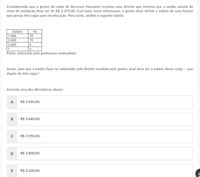 Considerando que o gestor do setor de Recursos Humanos recebeu uma diretriz que informa que a média salarial do
setor de produção deve ser de R$ 2.295,00. Com base nesta informação, o gestor deve definir o salário de uma função
que possui três vagas para recolocação. Para tanto, analise a seguinte tabela:
Fonte: elaborada pela professora conteudista.
Assim, para que a média fique no estipulado pela diretriz recebida pelo gestor, qual deve ser o salário desse cargo - que
dispõe de três vagas?
Assinale uma das alternativas abaixo:
A R$ 3.450,00.
B R$ 3.680,00.
C R$ 3.950,00.
D R$ 3.800,00.
E R$ 3.200,00.