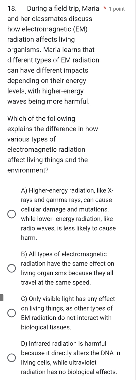 During a field trip, Maria * 1 point
and her classmates discuss
how electromagnetic (EM)
radiation affects living
organisms. Maria learns that
different types of EM radiation
can have different impacts
depending on their energy
levels, with higher-energy
waves being more harmful.
Which of the following
explains the difference in how
various types of
electromagnetic radiation
affect living things and the
environment?
A) Higher-energy radiation, like X -
rays and gamma rays, can cause
cellular damage and mutations,
while lower- energy radiation, like
radio waves, is less likely to cause
harm.
B) All types of electromagnetic
radiation have the same effect on
living organisms because they all
travel at the same speed.
C) Only visible light has any effect
on living things, as other types of
EM radiation do not interact with
biological tissues.
D) Infrared radiation is harmful
because it directly alters the DNA in
living cells, while ultraviolet
radiation has no biological effects.