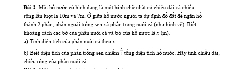 Một hồ nước có hình dạng là một hình chữ nhật có chiều dài và chiều 
rộng lần lượt là 10m và 7m. Ở giữa hồ nước người ta dự định đổ đất để ngăn hồ 
thành 2 phần, phần ngoài trồng sen và phần trong nuôi cá (như hình vẽ). Biết 
khoảng cách các bờ của phần nuôi cá và bờ của hồ nước là x (m). 
a) Tính diện tích của phần nuôi cá theo x.
 3/5 +frac :
b) Biết diện tích của phần trồng sen chiếm *tổng diện tích hỗ nước. Hãy tính chiều dài. 
chiều rộng của phần nuôi cá.