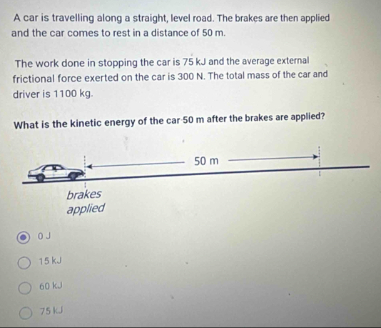 A car is travelling along a straight, level road. The brakes are then applied
and the car comes to rest in a distance of 50 m.
The work done in stopping the car is 75 kJ and the average external
frictional force exerted on the car is 300 N. The total mass of the car and
driver is 1100 kg.
What is the kinetic energy of the car 50 m after the brakes are applied?
0 J
15 kJ
60 kJ
75 kJ