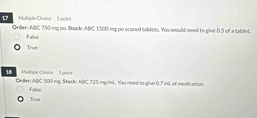 Order: ABC 750 mg po. Stock: ABC 1500 mg po scored tablets. You would need to give 0.5 of a tablet.
False
True
18 Multiple Choice 1 point
Order: ABC 500 mg. Stock: ABC 725 mg/mL. You need to give 0.7 mL of medication.
False
True