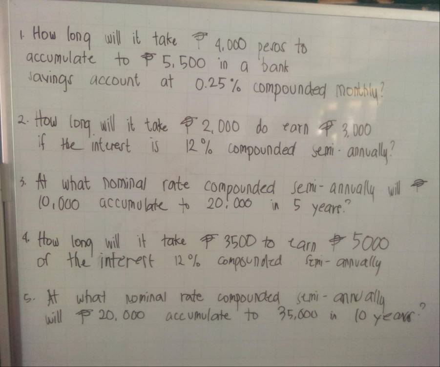 How long will it take 4, 000 pecos to 
accumulate to 5, 500 in a bank 
vavings account at 0. 25% compounded monthily? 
2. How long will it take 2, 000 do earn 3, 00
if the interest is 12% compounded semi annually? 
3. A what nominal rate compounded semi-annually wil
10, 000 accumolate to 20:000 in 5 yeare? 
4. How long will it take 3500 to cam 5000
of the interest 12% conpsunded Som-annually 
s. At what nominal rate compounded stmi-annoally 
will 20, 000 accumulate to 35, 600 in 10 yearr?