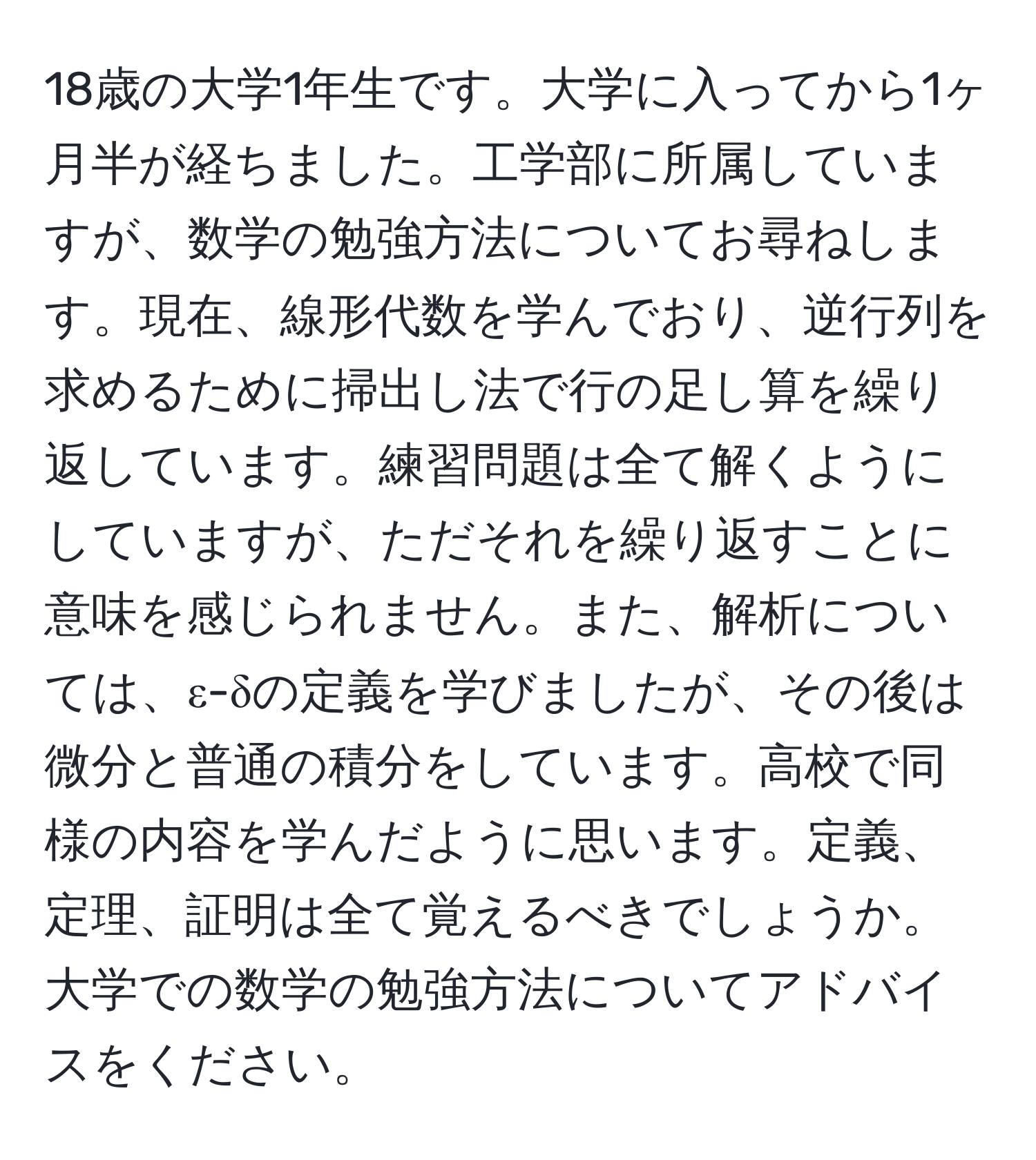 18歳の大学1年生です。大学に入ってから1ヶ月半が経ちました。工学部に所属していますが、数学の勉強方法についてお尋ねします。現在、線形代数を学んでおり、逆行列を求めるために掃出し法で行の足し算を繰り返しています。練習問題は全て解くようにしていますが、ただそれを繰り返すことに意味を感じられません。また、解析については、ε-δの定義を学びましたが、その後は微分と普通の積分をしています。高校で同様の内容を学んだように思います。定義、定理、証明は全て覚えるべきでしょうか。大学での数学の勉強方法についてアドバイスをください。