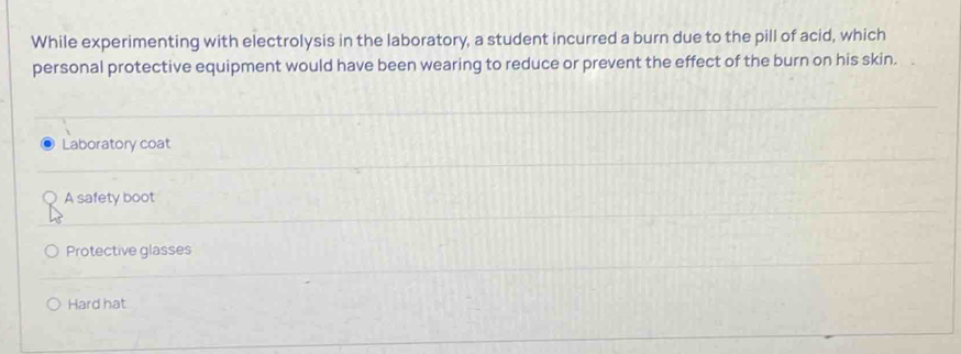 While experimenting with electrolysis in the laboratory, a student incurred a burn due to the pill of acid, which
personal protective equipment would have been wearing to reduce or prevent the effect of the burn on his skin.
Laboratory coat
A safety boot
Protective glasses
Hard hat