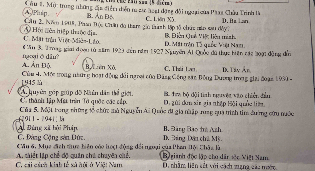 cho các cau sau (8 điểm)
Câu 1. Một trong những địa điểm diễn ra các hoạt động đối ngoại của Phan Châu Trinh là
A. Pháp B. Ấn Độ. C. Liên Xô. D. Ba Lan.
Câu 2. Năm 1908, Phan Bội Châu đã tham gia thành lập tổ chức nào sau đây?
A Hội liên hiệp thuộc địa. B. Điền Quế Việt liên minh.
C. Mặt trận Việt-Miên-Lào. D. Mặt trận Tổ quốc Việt Nam.
Câu 3. Trong giai đoạn từ năm 1923 đến năm 1927 Nguyễn Ái Quốc đã thực hiện các hoạt động đối
ngoại ở đầu?
A. Ấn Độ. B. Liên Xô. C. Thái Lan. D. Tây Âu.
Câu 4. Một trong những hoạt động đổi ngoại của Đảng Cộng sản Đông Dương trong giai đoạn 1930 -
1945 là
A. quyên góp giúp đỡ Nhân dân thế giới. B. đưa bộ đội tinh nguyện vào chiến đấu.
C. thành lập Mặt trận Tổ quốc các cấp. D. gửi đơn xin gia nhập Hội quốc liên.
Câu 5. Một trong những tổ chức mà Nguyễn Ái Quốc đã gia nhập trong quá trình tìm đường cứu nước
(1911 - 1941) là
A. Đảng xã hội Pháp, B. Đảng Bảo thủ Anh.
C. Đảng Cộng sản Đức D. Đảng Dân chủ Mỹ.
Câu 6. Mục đích thực hiện các hoạt động đối ngoại của Phan Bội Châu là
A. thiết lập chế độ quân chủ chuyên chế. B giành độc lập cho dân tộc Việt Nam.
C. cải cách kinh tế xã hội ở Việt Nam. D. nhằm liên kết với cách mạng các nước.