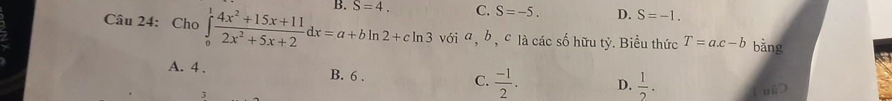 S=4.
C. S=-5. D. S=-1. 
Câu 24: Cho ∈tlimits _0^(1frac 4x^2)+15x+112x^2+5x+2dx=a+bln 2+cln 3 với a , b , c là các số hữu tỷ. Biểu thức T=a.c-b bằng
A. 4. B. 6 .  (-1)/2 . 
C.
D.  1/2 . 
3