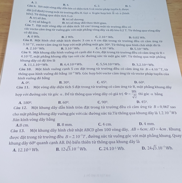 A. 3.
B. 4. C. 2. D. 1.
Câu 6. Xét một vòng dây dẫn kín có diện tích S và vectơ pháp tuyến h, được
đặt (cổ định) trong một từ trường đều B. Gọi α là góc hợp bởi vector B và n (hình
bên). Từ thông qua diện tích S có
A. trị số âm. B. trị số dương.
C. trị số bằng 0. D. trị số thay đổi theo thời gian.
Câu 7. Đặt một vòng dây có diện tích 10cm^2 trong một từ trường đều có
các vectơ cảm ứng từ vuống góc với mặt phầng vòng dây và độ lớn 0.2T. Từ thông qua vòng dây
có độ lớn.
A. 0 Wb. B. 2 Wb. C. 2.10^(-4)Wb. D. 0,02 Wb.
Câu 8. Một hình chữ nhật kích thước 3cm* 4cm đặt trong từ trường đều có cảm ứng từ
5.10^(-4)T *, vectơ cảm ứng từ hợp với mặt phầng một góc 30°.  Từ thông qua hình chữ nhật đó là
A. 2.10^(-7)Wb. B. 3.10^(-7)Wb. C. 4.10^(-7)Wb. D. 5.10^(-7)Wb.
Câu 9. Một khung dây hình vuông có cạnh dài 4 cm, đặt trong từ trường đều có cảm ứng từ B=
4.10^(-5)T C mặt phầng khung dây tạo với các đường sức từ một góc 60°. Từ thông qua mặt phầng
khung dây có độ lớn là
A. 11,1.10^(-6)Wb. B. 6,4.10^(-8)Wb. C. 5,54.10^(-8)Wb. D. 3,2.10^(-6)Wb.
Câu 10. Một hình vuông cạnh 5 cm đặt trong từ trường đều có cảm ứng từ B=4.10^(-4)T , từ
thông qua hình vuông đó bằng 10^(-6) Wb b. Góc hợp bởi vectơ cảm ứng từ và vectơ pháp tuyến của
hình vuông đó bằng
A. 0^0. B. 30°. C. 45°. D. 60°.
Câu 11. Một vòng dây diện tích S đặt trong từ trường có cảm ứng từ B, mặt phẳng khung dây
hợp với đường sức từ góc α . Để từ thông qua vòng dây có giá trị Phi = BS/sqrt(2)  thì góc α bằng
A. 180°. B. 60°. C. 90°. D. 45°.
Câu 12. Một khung dây dẫn hình tròn đặt trong từ trường đều có cảm ứng từ B=0.06T sao
cho mặt phầng khung dây vuông góc với các đường sức từ.Từ thông qua khung dây là 1.2.10^(-5)Wb.Bán kính vòng dây bằng
A.8 cm. B. 8 mm. C. 4 cm. D. 4 mm.
Câu 13. Một khung dây hình chữ nhật ABCD gồm 100 vòng dây, AB=6cm;AD=4cm. Khung
được đặt trong từ trường đều B=2.10^(-3)T , đường sức từ vuông góc với mặt phẳng khung. Quay
khung dây 60° quanh cạnh AB. Độ biến thiên từ thông qua khung dây là
A. 12.10^(-5)Wb. B. 12sqrt(3).10^(-5)Wb. C. 24.10^(-5)Wb. D. 24sqrt(3).10^(-5)Wb.