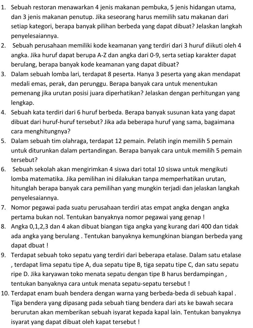 Sebuah restoran menawarkan 4 jenis makanan pembuka, 5 jenis hidangan utama,
dan 3 jenis makanan penutup. Jika seseorang harus memilih satu makanan dari
setiap kategori, berapa banyak pilihan berbeda yang dapat dibuat? Jelaskan langkah
penyelesaiannya.
2. Sebuah perusahaan memiliki kode keamanan yang terdiri dari 3 huruf diikuti oleh 4
angka. Jika huruf dapat berupa A-Z dan angka dari 0-9, serta setiap karakter dapat
berulang, berapa banyak kode keamanan yang dapat dibuat?
3. Dalam sebuah lomba lari, terdapat 8 peserta. Hanya 3 peserta yang akan mendapat
medali emas, perak, dan perunggu. Berapa banyak cara untuk menentukan
pemenang jika urutan posisi juara diperhatikan? Jelaskan dengan perhitungan yang
lengkap.
4. Sebuah kata terdiri dari 6 huruf berbeda. Berapa banyak susunan kata yang dapat
dibuat dari huruf-huruf tersebut? Jika ada beberapa huruf yang sama, bagaimana
cara menghitungnya?
5. Dalam sebuah tim olahraga, terdapat 12 pemain. Pelatih ingin memilih 5 pemain
untuk diturunkan dalam pertandingan. Berapa banyak cara untuk memilih 5 pemain
tersebut?
6. Sebuah sekolah akan mengirimkan 4 siswa dari total 10 siswa untuk mengikuti
lomba matematika. Jika pemilihan ini dilakukan tanpa memperhatikan urutan,
hitunglah berapa banyak cara pemilihan yang mungkin terjadi dan jelaskan langkah
penyelesaiannya.
7. Nomor pegawai pada suatu perusahaan terdiri atas empat angka dengan angka
pertama bukan nol. Tentukan banyaknya nomor pegawai yang genap !
8. Angka 0,1,2,3 dan 4 akan dibuat biangan tiga angka yang kurang dari 400 dan tidak
ada angka yang berulang . Tentukan banyaknya kemungkinan biangan berbeda yang
dapat dbuat !
9. Terdapat sebuah toko sepatu yang terdiri dari beberapa etalase. Dalam satu etalase
, terdapat lima sepatu tipe A, dua sepatu tipe B, tiga sepatu tipe C, dan satu sepatu
ripe D. Jika karyawan toko menata sepatu dengan tipe B harus berdampingan ,
tentukan banyaknya cara untuk menata sepatu-sepatu tersebut !
10. Terdapat enam buah bendera dengan warna yang berbeda-beda di sebuah kapal .
Tiga bendera yang dipasang pada sebuah tiang bendera dari ats ke bawah secara
berurutan akan memberikan sebuah isyarat kepada kapal lain. Tentukan banyaknya
isyarat yang dapat dibuat oleh kapat tersebut !