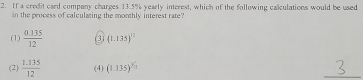 If a credit card company charges 13.5% yearly interest, which of the following calculations would be used
in the process of calculating the monthly interest rate?
(1)  (0.135)/12  (3) (1.135)^12
(2)  (1.135)/12  (4) (1.135)^^3/_2
_