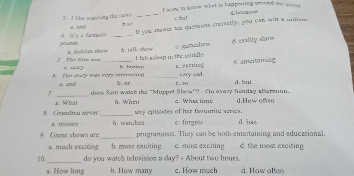 want to know what is happening around the world
3. I like watching the news
_
d.because
a. and b.so c.but
4. It's a fantastic_
, If you answer ten questions correctly, you can win a miltion
pounds
a. fashion show b. talk show c. gameshow d. reality show
5. The film was _. I felt asleep in the middle.
a. scary b. boring c. exciting d. entertaining
6. The story was very interesting _very sad.
a. and b. or C. so d. but
Z _does Sam watch the “Muppet Show”? - On every Sunday afternoon.
a. What b. When c. What time d.How often
8. Grandma never_ any episodes of her favourite series.
a. misses b. watches c. forgets d. has
9. Game shows are _programmes. They can be both entertaining and educational.
a. much exciting b. more exciting c. most exciting d. the most exciting
10._ do you watch television a day? - About two hours.
a. How long b. How many c. How much d. How often