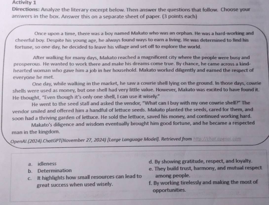 Activity 1
Directions: Analyze the literary excerpt below. Then answer the questions that follow. Choose your
answers in the box. Answer this on a separate sheet of paper. (3 points each)
Once upon a time, there was a boy named Makato who was an orphan. He was a hard-working and
cheerful boy. Despite his young age, he always found ways to earn a living. He was determined to find his
fortune, so one day, he decided to leave his village and set off to explore the world.
After walking for many days, Makato reached a magnificent city where the people were busy and
prosperous. He wanted to work there and make his dreams come true. By chance, he came across a kind-
hearted woman who gave him a job in her household. Makato worked diligently and earned the respect of
everyone he met.
One day, while walking in the market, he saw a cowrie shell lying on the ground. In those days, cowrie
shells were used as money, but one shell had very little value. However, Makato was excited to have found it.
He thought, “Even though it’s only one shell, I can use it wisely.”
He went to the seed stall and asked the vendor, “What can I buy with my one cowrie shell?” The
vendor smiled and offered him a handful of lettuce seeds. Makato planted the seeds, cared for them, and
soon had a thriving garden of lettuce. He sold the lettuce, saved his money, and continued working hard.
Makato's diligence and wisdom eventually brought him good fortune, and he became a respected
man in the kingdom.
OpenAl.(2024).ChatGPT(November 27, 2024) [Large Language Model]. Retrieved from http://chat.openal.com
a. idleness d. By showing gratitude, respect, and loyalty.
b. Determination e. They build trust, harmony, and mutual respect
c. It highlights how small resources can lead to among people.
great success when used wisely. f. By working tirelessly and making the most of
opportunities.