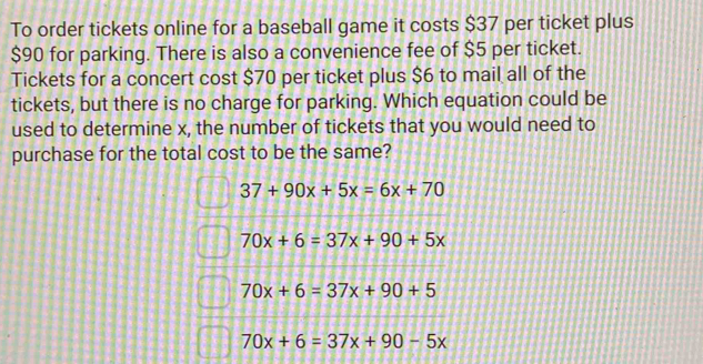 To order tickets online for a baseball game it costs $37 per ticket plus
$90 for parking. There is also a convenience fee of $5 per ticket.
Tickets for a concert cost $70 per ticket plus $6 to mail all of the
tickets, but there is no charge for parking. Which equation could be
used to determine x, the number of tickets that you would need to
purchase for the total cost to be the same?
37+90x+5x=6x+70
70x+6=37x+90+5x
70x+6=37x+90+5
70x+6=37x+90-5x