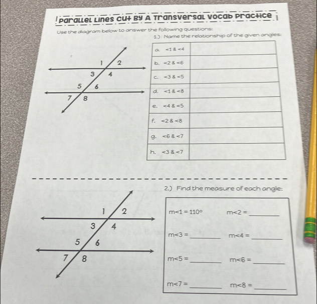 Parallel lines Cut by A Transversal vocab practice
Use the diagram below to answer the following questions:
e the relationship of the given angles:
2.) Find the measure of each angle:
m∠ 1=110° m∠ 2= _
m∠ 3= _ m∠ 4=
_
m∠ 5= _ m∠ 6=
_
_
m∠ 7= _ m∠ 8=