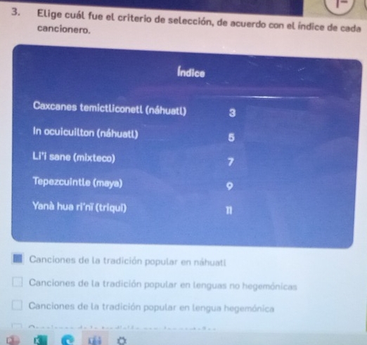 Elige cuál fue el criterio de selección, de acuerdo con el índice de cada
cancionero.
Canciones de la tradición popular en náhuatl
Canciones de la tradición popular en lenguas no hegemónicas
Canciones de la tradición popular en lengua hegemónica