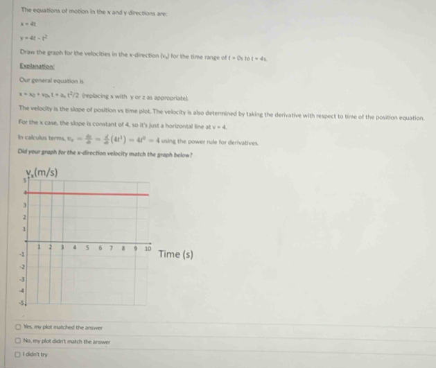 The equations of motion in the x and y directions are:
x=4t
y=4t-t^2
Draw the graph for the velocities in the x-direction (v_x) for the time range of t=0s to t=4s
Explanation:
Our general equation is
x=x_0+v_0xt+a_at^2/2 (replacing x with γ or z as appropriate).
The velocity is the slope of position vs time plot. The velocity is also determined by taking the derivative with respect to time of the position equation.
For the x case, the slope is constant of 4, so it's just a horizontal line at v=4.
In calculus terms. v_x= dr/dt = d/dt (4t^1)=4t^0=4 using the power rule for derivatives.
Did your graph for the x-direction velocity match the graph below?
Yes, my plot matched the answer
No, my plot didn't match the answer
I didn't try