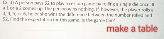 Ex. 3) A person pays $2 to play a certain game by rolling a single die once. If 
a 1 or a 2 comes up, the person wins nothing. If, however, the player rolls a
3, 4, 5, or 6, he or she wins the difference between the number rolled and
$2. Find the expectation for this game. Is the game fair? 
make a table