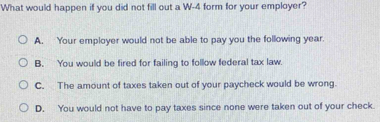 What would happen if you did not fill out a W-4 form for your employer?
A. Your employer would not be able to pay you the following year.
B. You would be fired for failing to follow federal tax law.
C. The amount of taxes taken out of your paycheck would be wrong.
D. You would not have to pay taxes since none were taken out of your check.