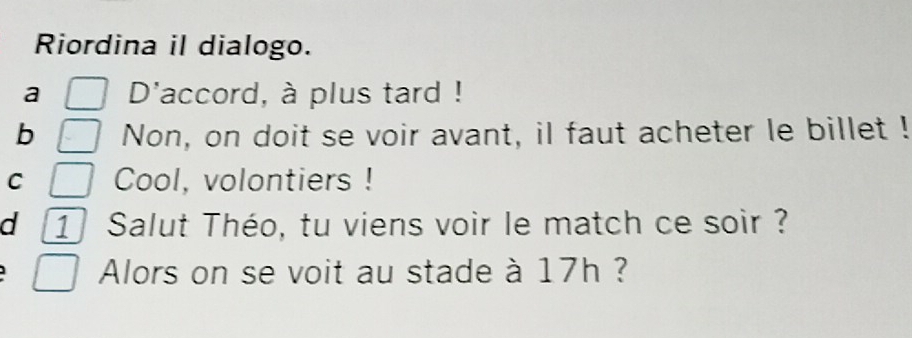 Riordina il dialogo.
a D'accord, à plus tard !
b Non, on doit se voir avant, il faut acheter le billet !
C Cool, volontiers !
d 1 Salut Théo, tu viens voir le match ce soir ?
Alors on se voit au stade à 17h ?