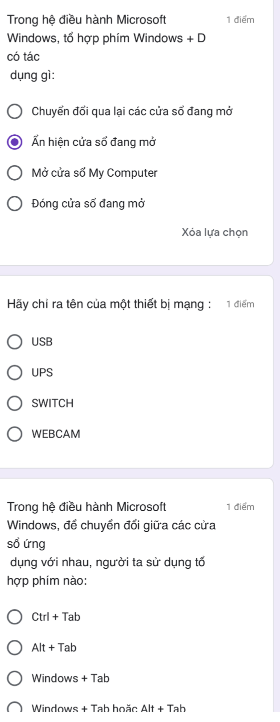 Trong hệ điều hành Microsoft 1 điểm
Windows, tổ hợp phím Windows + D
có tác
dụng gì:
Chuyển đổi qua lại các cửa sổ đang mở
Ấn hiện cửa sổ đang mở
Mở cửa sổ My Computer
Đóng cửa sổ đang mở
Xóa lựa chọn
Hãy chỉ ra tên của một thiết bị mạng : 1 điểm
USB
UPS
SWITCH
WEBCAM
Trong hệ điều hành Microsoft 1 điểm
Windows, để chuyển đổi giữa các cửa
sổ ứng
dụng với nhau, người ta sử dụng tổ
hợp phím nào:
Ctrl+Tab
Alt+Tab
Windows +Tab 
Windows + Tab hoăc Alt+Tab