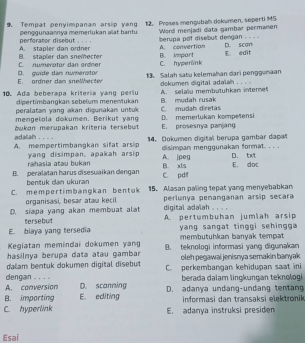 Tempat penyimpanan arsip yang 12. Proses mengubah dokumen, seperti MS
penggunaannya memerlukan alat bantu Word menjadi data gambar permanen
perforator disebut berupa pdf disebut dengan . . . .
A. stapler dan ordner A. convertion D. scan
B. stapler dan snelhecter B. import E. edit
C. numerator dan ordner C. hyperlink
D. guide dan numerator
13. Salah satu kelemahan dari penggunaan
E. ordner dan snellhecter
dokumen digital adalah . . . .
10. Ada beberapa kriteria yang perlu A. selalu membutuhkan internet
dipertimbangkan sebelum menentukan B. mudah rusak
peralatan yang akan digunakan untuk C. mudah diretas
mengelola dokumen. Berikut yang D. memerlukan kompetensi
bukɑn merupakan kriteria tersebut E. prosesnya panjang
adalah . . . .
14. Dokumen digital berupa gambar dapat
A. mempertimbangkan sifat arsip disimpan menggunakan format. . . .
yang disimpan, apakah arsip A. jpeg D. txt
rahasia atau bukan E. doc
B. xls
B. peralatan harus disesuaikan dengan C. pdf
bentuk dan ukuran
C. memper t imb angk an ben t uk 15. Alasan paling tepat yang menyebabkan
organisasi, besar atau kecil perlunya penanganan arsip secara
D. siapa yang akan membuat alat digital adalah . . . .
tersebut A. pertumbuhan jumlah arsip
E. biaya yang tersedia yang sangat tinggi sehingga .
membutuhkan banyak tempat
Kegiatan memindai dokumen yang B. teknologi informasi yang digunakan
hasilnya berupa data atau gambar
oleh pegawai jenisnya semakin banyak
dalam bentuk dokumen digital disebut C. perkembangan kehidupan saat ini
dengan . . . . berada dalam lingkungan teknologi
A. conversion D. scanning
D. adanya undang-undang tentang
B. importing E. editing informasi dan transaksi elektronik
C. hyperlink E. adanya instruksi presiden
Esai