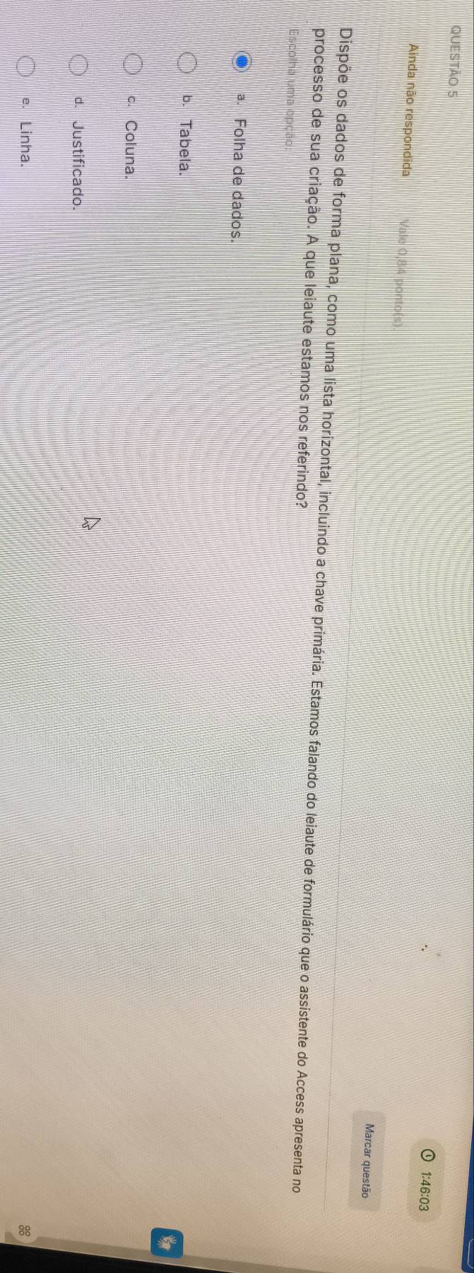 1:46:03
Ainda não respondida Vale 0,84 ponto(s)
Marcar questão
Dispõe os dados de forma plana, como uma lista horizontal, incluindo a chave primária. Estamos falando do leiaute de formulário que o assistente do Access apresenta no
processo de sua criação. A que leiaute estamos nos referindo?
a. Folha de dados.
b. Tabela.
c. Coluna.
d. Justificado.
e. Linha. 88