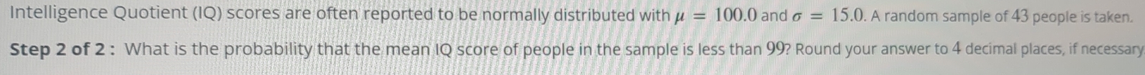 Intelligence Quotient (IQ) scores are often reported to be normally distributed with mu =100.0 and sigma =15.0. A random sample of 43 people is taken. 
Step 2 of 2 : What is the probability that the mean IQ score of people in the sample is less than 99? Round your answer to 4 decimal places, if necessary