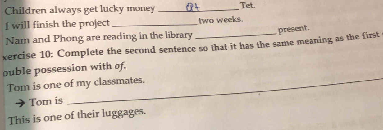 Children always get lucky money _Tet. 
I will finish the project _ two weeks. 
present. 
Nam and Phong are reading in the library 
xercise 10: Complete the second sentence so that it has the same meaning as the first 
_ 
ouble possession with of. 
_ 
Tom is one of my classmates. 
_ 
Tom is_ 
_ 
This is one of their luggages.