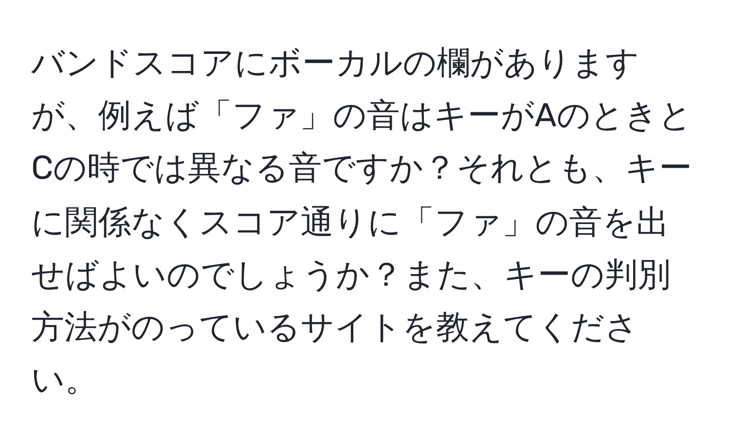 バンドスコアにボーカルの欄がありますが、例えば「ファ」の音はキーがAのときとCの時では異なる音ですか？それとも、キーに関係なくスコア通りに「ファ」の音を出せばよいのでしょうか？また、キーの判別方法がのっているサイトを教えてください。