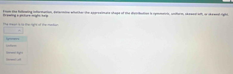 From the following information, determine whether the approximate shape of the distribution is symmetric, uniform, skewed left, or skewed right.
Drawing a picture might help
The mean is to the right of the median
Symmetric
Uniform
Skewed Right
Skewed Left