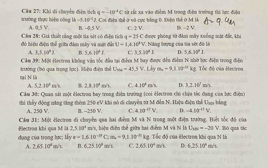 Khi di chuyển điện tích q=-10^(-4)C từ rất xa vào điểm M trong điện trường thì lực điện
trường thực hiện công là -5.10^(-5)J. T. Coi điện thể ở vô cực bằng 0. Điện thế ở M là
A. 0,5 V. B. -0,5 V. C. 2 V. D. -2 V.
Câu 28: Giả thiết rằng một tia sét có điện tích q=25C được phóng từ đám mây xuống mặt đất, khi
đó hiệu điện thể giữa đám mây và mặt đất U=1,4.10^8V. Năng lượng của tia sét đó là
A. 3,5.10^9J. B. 5,6.10^6J. C. 3,5.10^6J. D. 5,6.10^9J.
Câu 39: Một êlectron không vận tốc đầu tại điểm M bay được đến điểm N nhờ lực điện trong điện
trường (bỏ qua trọng lực). Hiệu điện thể U_NM=45,5V. Lấy m_e=9,1.10^(-31)kg. Tốc độ của êlectron
tại N là
A. 5,2.10^6m/s. B. 2,8.10^6m/s. C. 4.10^6m/s. D. 3,2.10^7m/s.
Câu 30: Quan sát một êlectron bay trong điện trường (coi êlectron chi chịu tác dụng của lực điện)
thì thấy động năng tăng thêm 250 eV khi nó di chuyển từ M đến N. Hiệu điện thế U bằng
A. 250 V. B. -250 V. C. 4.10^(-17)V. D. -4.10^(-17)V.
Câu 31: Một êlectron di chuyển qua hai điểm M và N trong một điện trường. Biết tốc độ của
êlectron khi qua M là 2,5.10^4m/s , hiệu điện thể giữa hai điểm M và N là U_MN=-20V. Bỏ qua tác
dụng của trọng lực; lấy e=1,6.10^(-19)C;m_e=9,1.10^(-31)kg :. Tốc độ của êlectron khi qua N là
A. 2,65.10^6m/s. B. 6,25.10^6m/s. C. 2,65.10^4m/s. D. 6,25.10^4m/s.