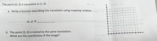 The point (0,3) is translated to (1,6). 
a. Write a function describing this translation using mapping notation 
_ (x,y) to 
b. The point (3,0) is moved by the same translation. 
What are the coordinates of the image?