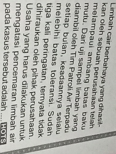 Limbah cair berbahaya yang dihasil- 
kan oleh sebuah perusahaan telah 
melampaui ambang batas baku 
mutu. Dari uji sampel limbah yang 
diambil oleh Tim Patroli Air Terpadu 
setiap bulan, keadaannya selalu 
melebihi batas toleransi. Sudah 
tiga kali peringatan, ternyata tidak 
dihiraukan oleh pihak perusahaan. 
Usaha yang harus dilakukan untuk 
mengatasi pencemaran limbah air 
pada kasus tersebut adalah .... Hors