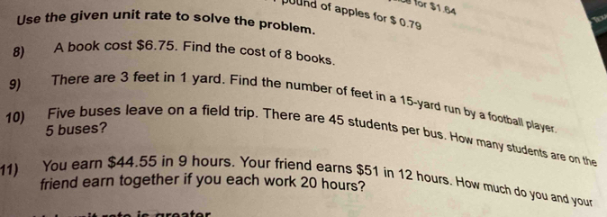 for $1.64
pund of apples for $ 0.79

Use the given unit rate to solve the problem. 
8) A book cost $6.75. Find the cost of 8 books. 
9) There are 3 feet in 1 yard. Find the number of feet in a 15-yard run by a football player. 
10) Five buses leave on a field trip. There are 45 students per bus. How many students are on the 5 buses? 
11) You earn $44.55 in 9 hours. Your friend earns $51 in 12 hours. How much do you and your 
friend earn together if you each work 20 hours?