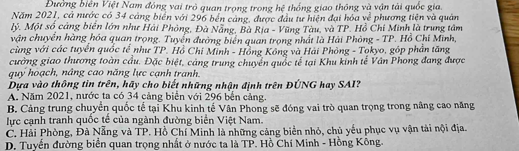 Đường biên Việt Nam đóng vai trò quan trọng trong hệ thống giao thông và vận tải quốc gia.
Năm 2021, cả nước có 34 cảng biển với 296 bến cảng, được đầu tư hiện đại hóa về phương tiện và quản
Mý. Một số cảng biển lớn như Hải Phòng, Đà Nẵng, Bà Rịa - Vũng Tàu, và TP. Hồ Chí Minh là trung tâm
vận chuyển hàng hóa quan trọng. Tuyển đường biển quan trọng nhất là Hải Phòng - TP. Hồ Chí Minh,
cùng với các tuyến quốc tế như TP. Hồ Chí Minh - Hồng Kông và Hải Phòng - Tokyo, góp phần tăng
cường giao thương toàn cầu. Đặc biệt, cảng trung chuyển quốc tế tại Khu kinh tế Vân Phong đang được
quy hoạch, nâng cao năng lực cạnh tranh.
Dựa vào thông tin trên, hãy cho biết những nhận định trên ĐÚNG hay SAI?
A. Năm 2021, nước ta có 34 cảng biển với 296 bến cảng.
B. Cảng trung chuyển quốc tế tại Khu kinh tế Vân Phong sẽ đóng vai trò quan trọng trong nâng cao năng
lực cạnh tranh quốc tế của ngành đường biển Việt Nam.
C. Hải Phòng, Đà Nẵng và TP. Hồ Chí Minh là những cảng biển nhỏ, chủ yếu phục vụ vận tải nội địa.
D. Tuyến đường biển quan trọng nhất ở nước ta là TP. Hồ Chí Minh - Hồng Kông.