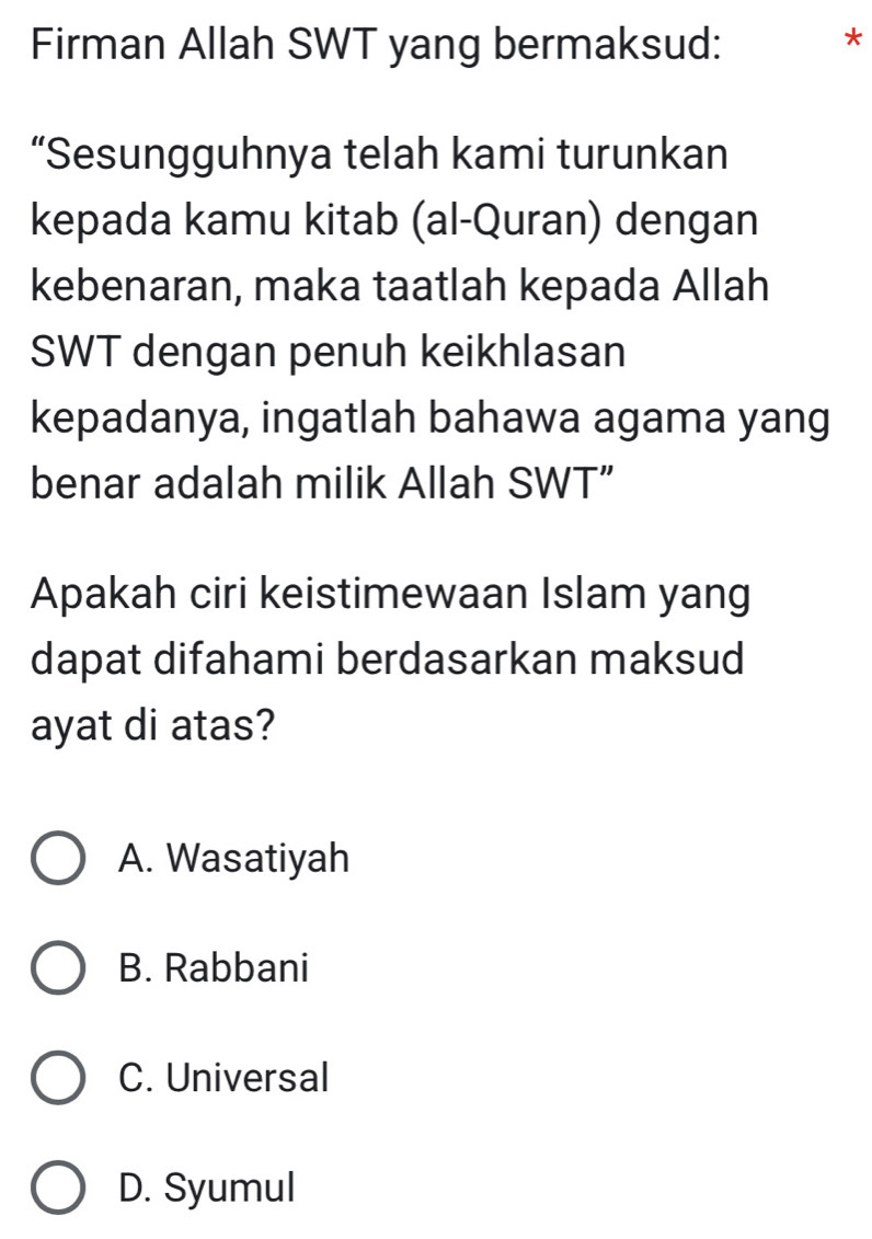 Firman Allah SWT yang bermaksud:
*
“Sesungguhnya telah kami turunkan
kepada kamu kitab (al-Quran) dengan
kebenaran, maka taatlah kepada Allah
SWT dengan penuh keikhlasan
kepadanya, ingatlah bahawa agama yang
benar adalah milik Allah SWT”
Apakah ciri keistimewaan Islam yang
dapat difahami berdasarkan maksud
ayat di atas?
A. Wasatiyah
B. Rabbani
C. Universal
D. Syumul