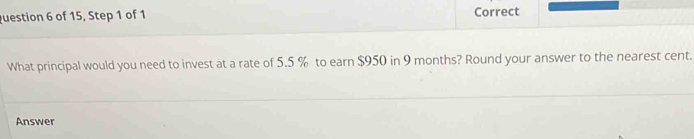 of 15, Step 1 of 1 Correct 
What principal would you need to invest at a rate of 5.5 % to earn $950 in 9 months? Round your answer to the nearest cent. 
Answer