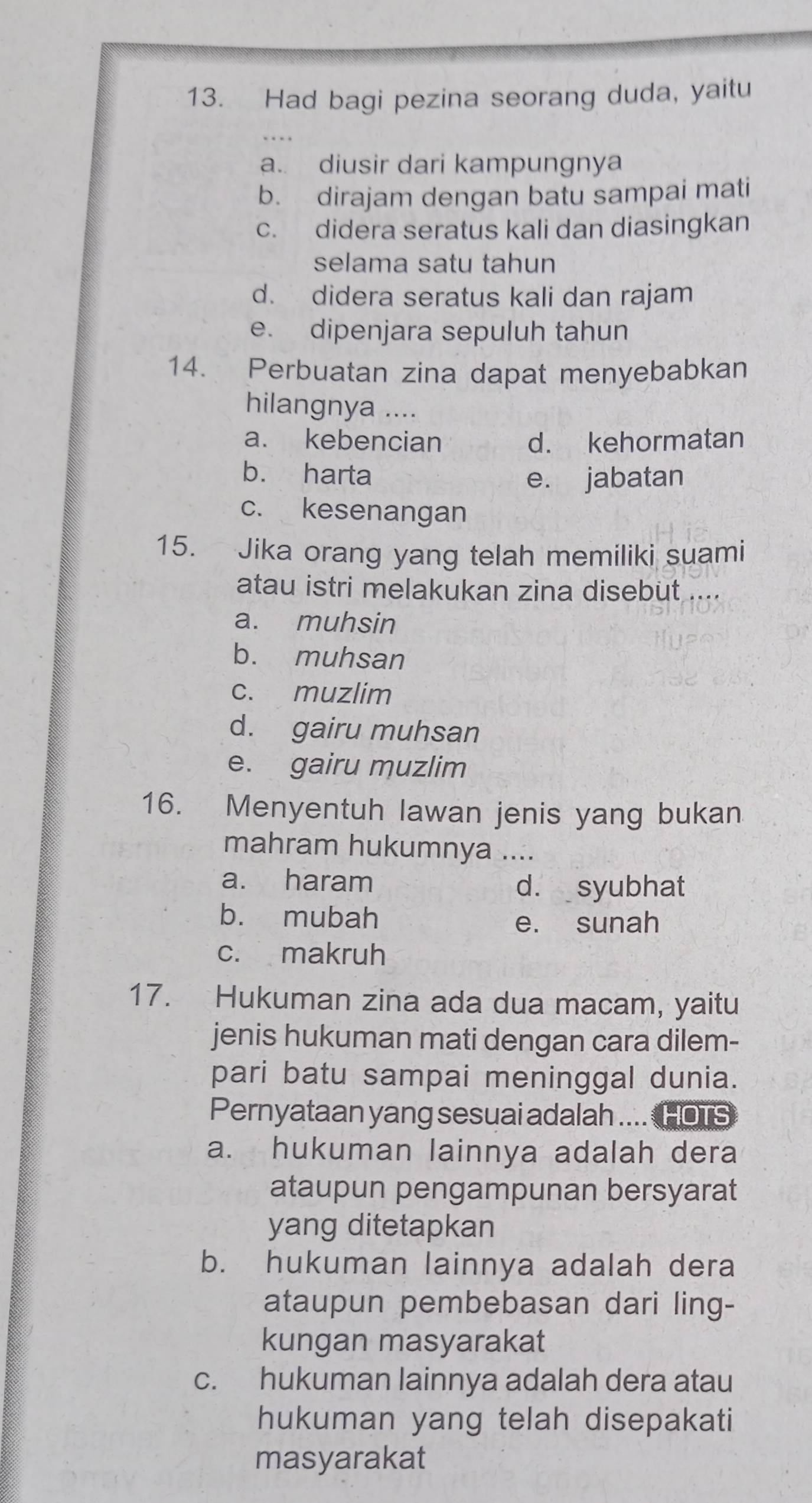 Had bagi pezina seorang duda, yaitu
a. diusir dari kampungnya
b. dirajam dengan batu sampai mati
c. didera seratus kali dan diasingkan
selama satu tahun
d. didera seratus kali dan rajam
e. dipenjara sepuluh tahun
14. Perbuatan zina dapat menyebabkan
hilangnya ....
a. kebencian d. kehormatan
b. harta e. jabatan
c. kesenangan
15. Jika orang yang telah memiliki suami
atau istri melakukan zina disebut ....
a. muhsin
b. muhsan
c. muzlim
d. gairu muhsan
e. gairu muzlim
16. Menyentuh lawan jenis yang bukan
mahram hukumnya ....
a. haram d. syubhat
b. mubah
e. sunah
c. makruh
17. Hukuman zina ada dua macam, yaitu
jenis hukuman mati dengan cara dilem-
pari batu sampai meninggal dunia.
Pernyataan yang sesuai adalah .... HOTS
a. hukuman lainnya adalah dera
ataupun pengampunan bersyarat
yang ditetapkan
b. hukuman lainnya adalah dera
ataupun pembebasan dari ling-
kungan masyarakat
c. hukuman lainnya adalah dera atau
hukuman yang telah disepakati
masyarakat