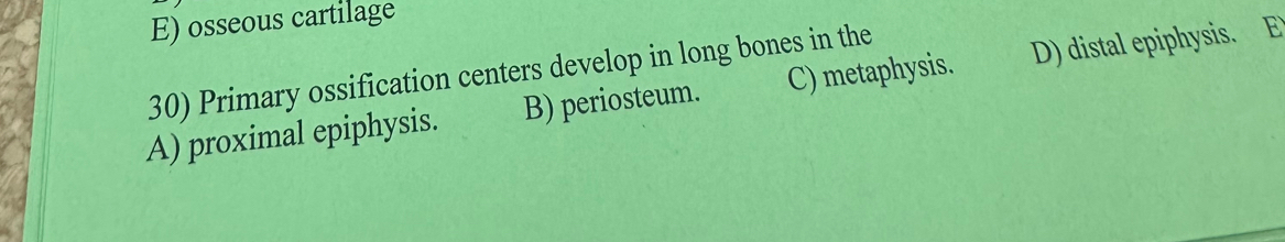 E) osseous cartilage
30) Primary ossification centers develop in long bones in the
A) proximal epiphysis. B) periosteum. C) metaphysis. D) distal epiphysis. E