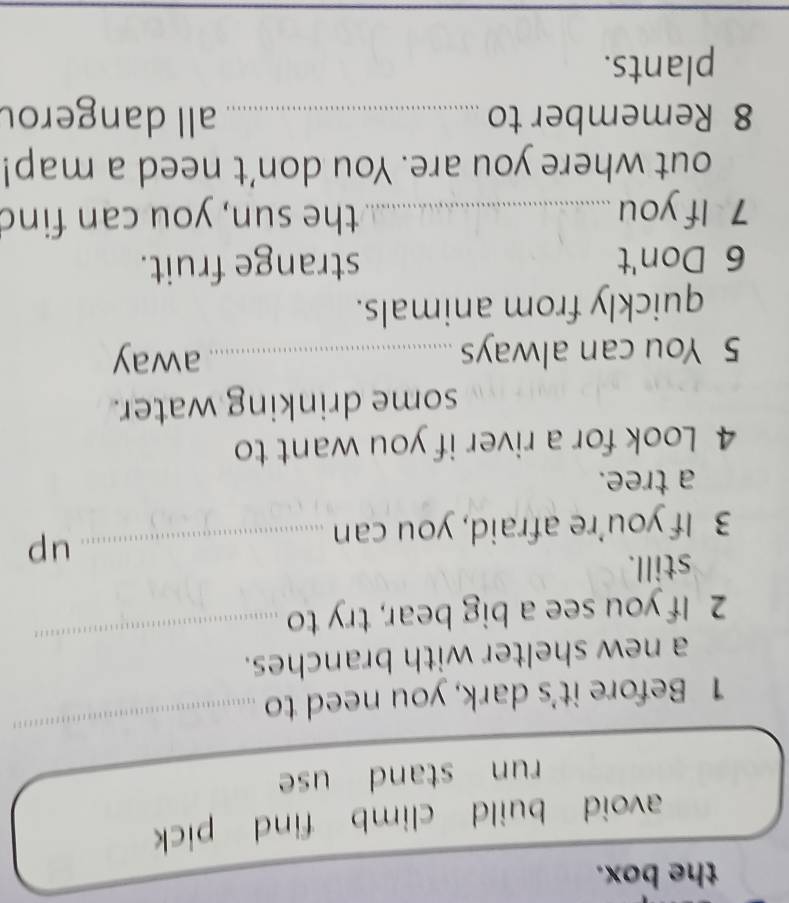 the box.
avoid build climb find pick
run stand use
1 Before it's dark, you need to
_
a new shelter with branches.
2 If you see a big bear, try to
_
still.
3 If you’re afraid, you can
_up
a tree.
4 Look for a river if you want to
some drinking water.
5 You can always _away
quickly from animals.
6 Don't strange fruit.
7 If you _the sun, you can find
out where you are. You don't need a map!
8 Remember to _all dangerou
plants.
_